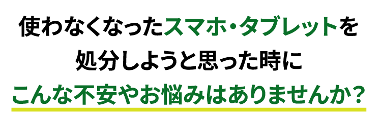 使わなくなったスマホ・タブレットを処分しようと思った時にこんな不安やお悩みはありませんか？