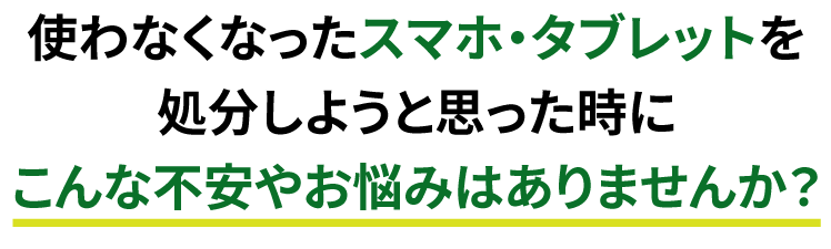 使わなくなったスマホ・タブレットを処分しようと思った時にこんな不安やお悩みはありませんか？