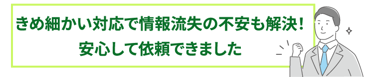 きめ細かい対応で情報流失の不安も解決!安心して依頼できました